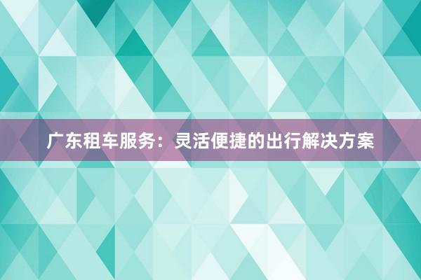 广东租车服务：灵活便捷的出行解决方案